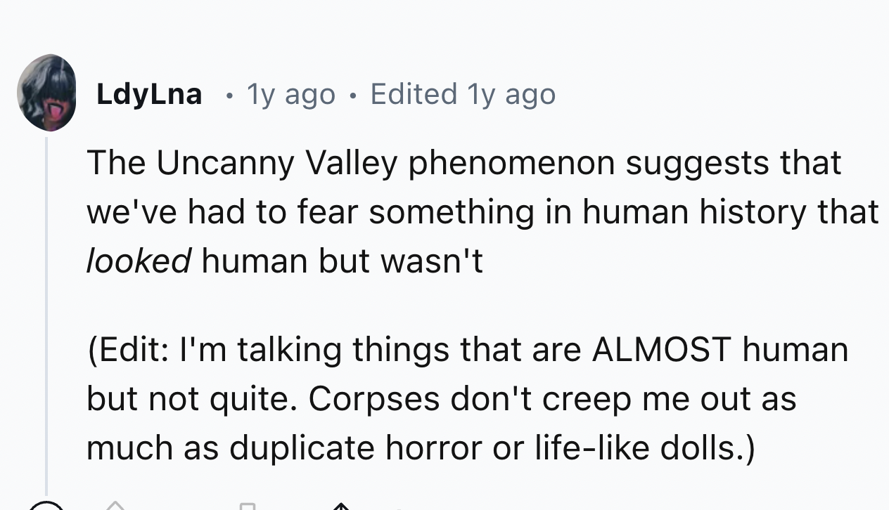 screenshot - LdyLna 1y ago Edited 1y ago The Uncanny Valley phenomenon suggests that we've had to fear something in human history that looked human but wasn't Edit I'm talking things that are Almost human but not quite. Corpses don't creep me out as much 